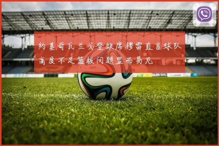 约基奇瓦兰戈登缺席穆雷直言球队高度不足篮板问题显而易见