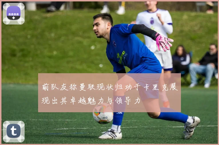 前队友称曼联现状归功于卡里克展现出其卓越魅力与领导力