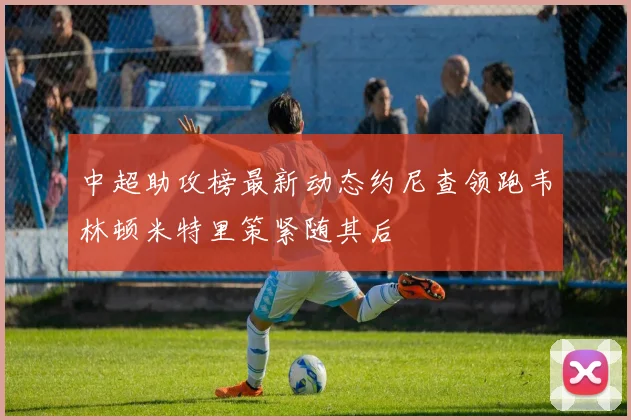 中超助攻榜最新动态约尼查领跑韦林顿米特里策紧随其后