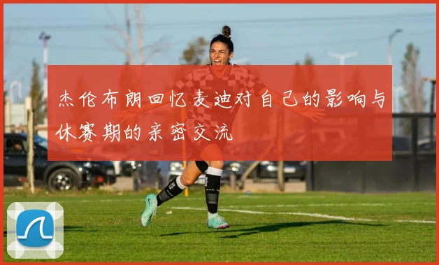 杰伦布朗回忆麦迪对自己的影响与休赛期的亲密交流
