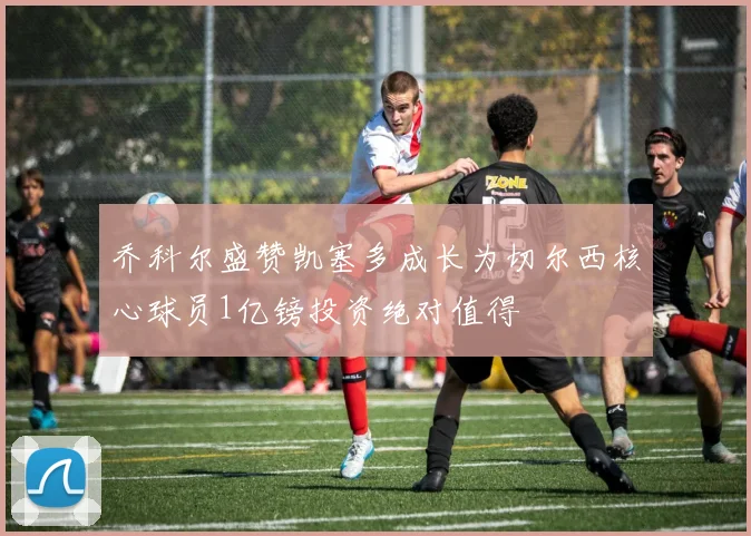 乔科尔盛赞凯塞多成长为切尔西核心球员1亿镑投资绝对值得