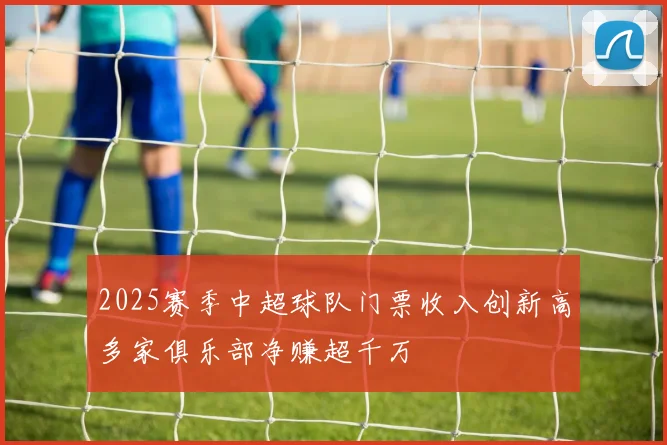 2025赛季中超球队门票收入创新高多家俱乐部净赚超千万