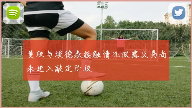 曼联与埃德森接触情况披露交易尚未进入敲定阶段