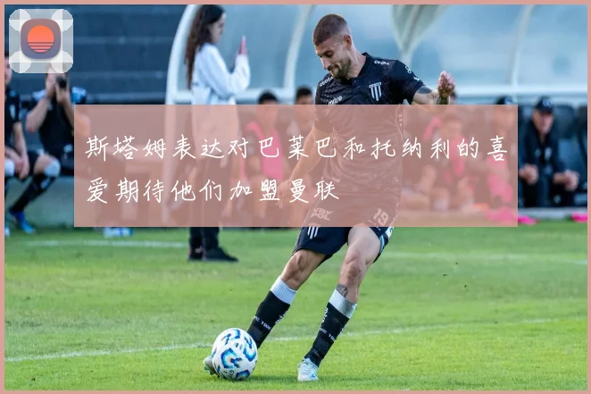 斯塔姆表达对巴莱巴和托纳利的喜爱期待他们加盟曼联