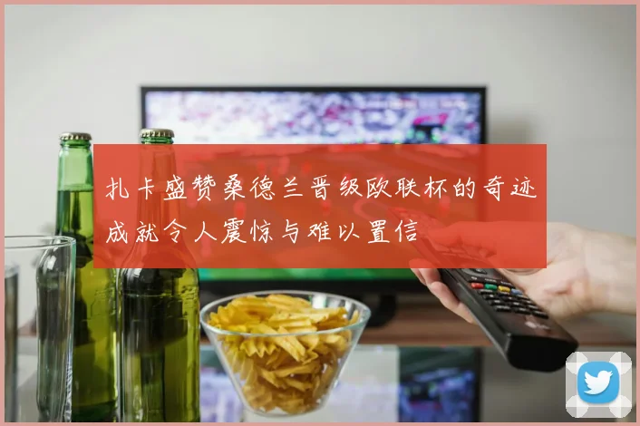 扎卡盛赞桑德兰晋级欧联杯的奇迹成就令人震惊与难以置信