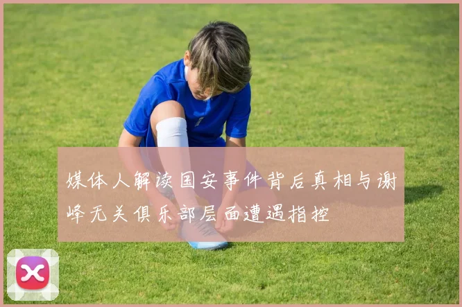 媒体人解读国安事件背后真相与谢峰无关俱乐部层面遭遇指控