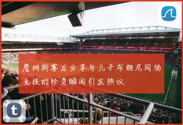 詹姆斯赛后分享与儿子布朗尼同场竞技的珍贵瞬间引发热议
