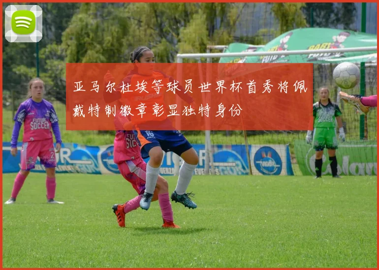 亚马尔杜埃等球员世界杯首秀将佩戴特制徽章彰显独特身份