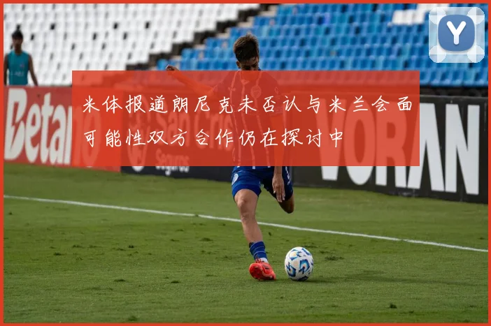 米体报道朗尼克未否认与米兰会面可能性双方合作仍在探讨中