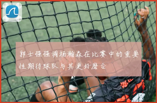 郭士强强调杨瀚森在比赛中的重要性期待球队与其更好磨合
