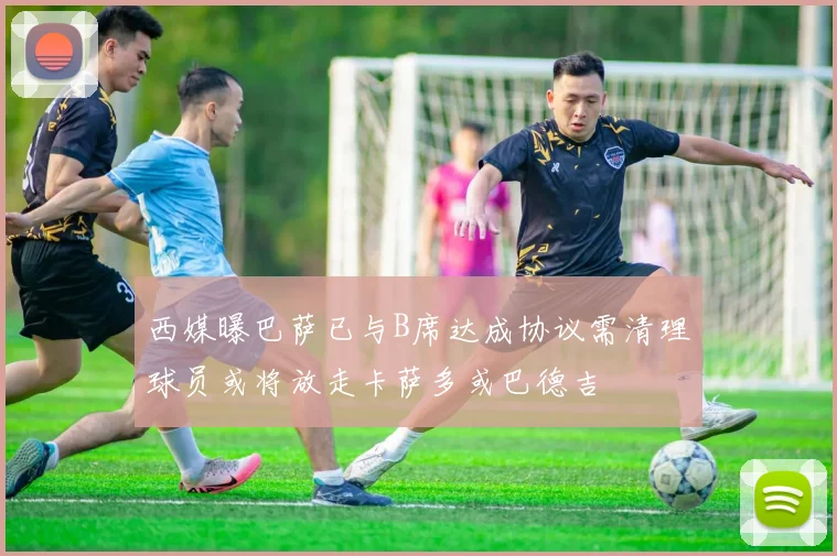 西媒曝巴萨已与B席达成协议需清理球员或将放走卡萨多或巴德吉