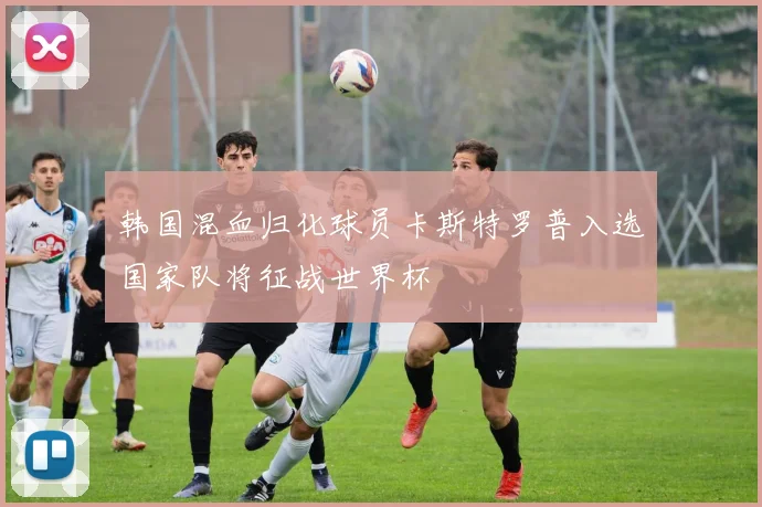 韩国混血归化球员卡斯特罗普入选国家队将征战世界杯