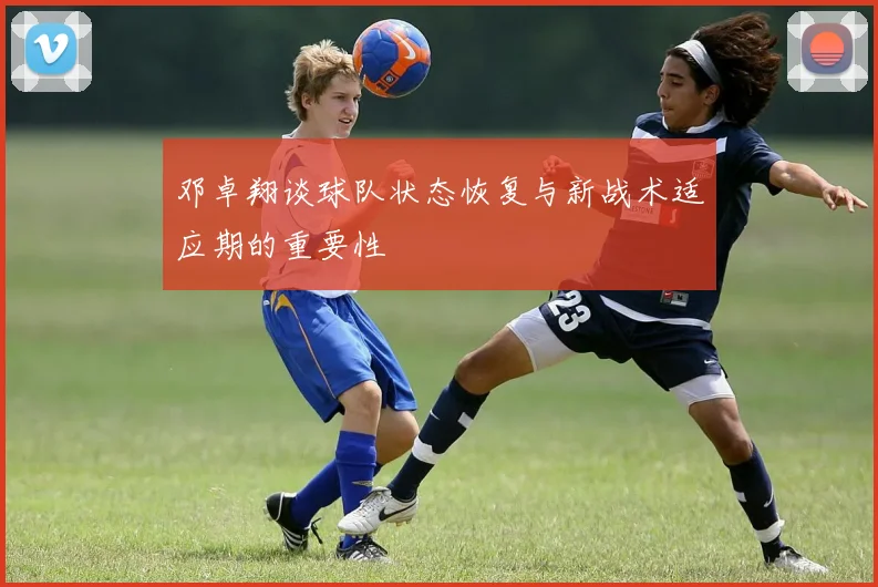 邓卓翔谈球队状态恢复与新战术适应期的重要性