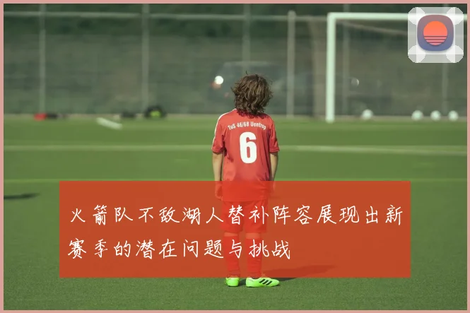 火箭队不敌湖人替补阵容展现出新赛季的潜在问题与挑战