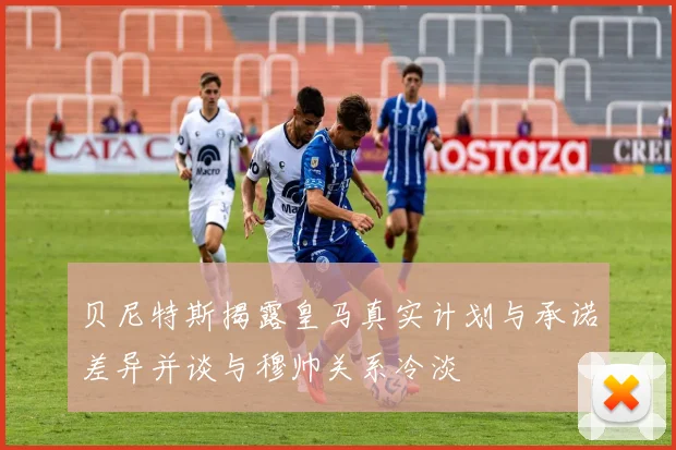 贝尼特斯揭露皇马真实计划与承诺差异并谈与穆帅关系冷淡