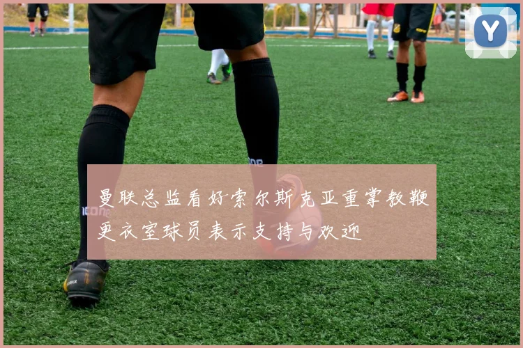曼联总监看好索尔斯克亚重掌教鞭更衣室球员表示支持与欢迎