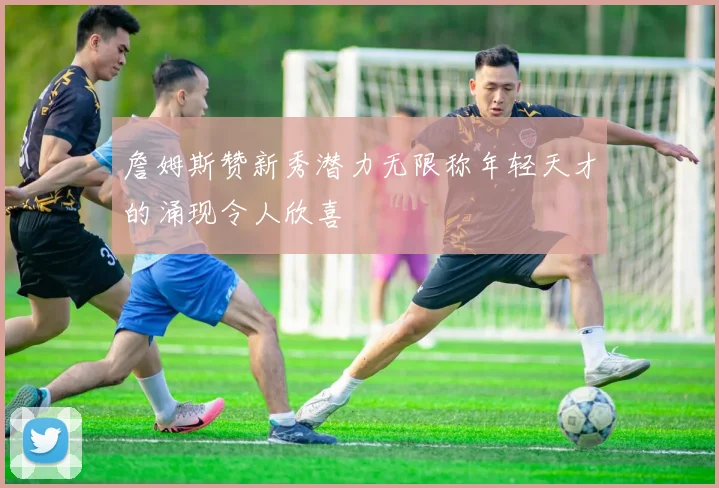 詹姆斯赞新秀潜力无限称年轻天才的涌现令人欣喜