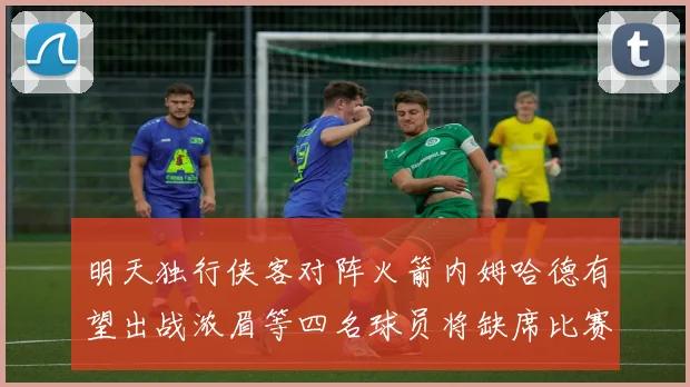 明天独行侠客对阵火箭内姆哈德有望出战浓眉等四名球员将缺席比赛