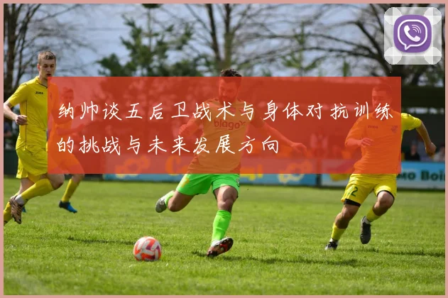 纳帅谈五后卫战术与身体对抗训练的挑战与未来发展方向
