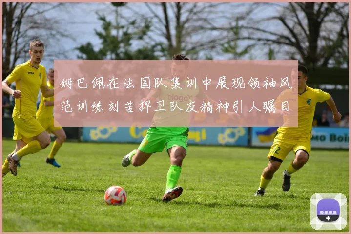 姆巴佩在法国队集训中展现领袖风范训练刻苦捍卫队友精神引人瞩目
