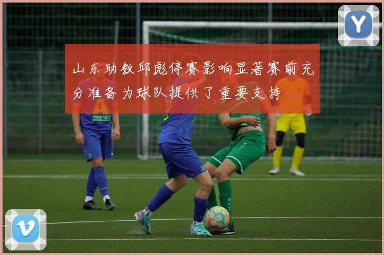 山东助教邱彪停赛影响显著赛前充分准备为球队提供了重要支持